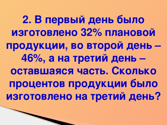 2. В первый день было изготовлено 32% плановой продукции, во второй день – 46%, а на третий день – оставшаяся часть. Сколько процентов продукции было изготовлено на третий день?  