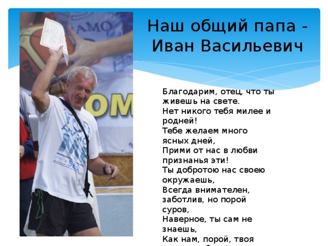 Наш общий папа -  Иван Васильевич Благодарим, отец, что ты живешь на свете. Нет никого тебя милее и родней! Тебе желаем много ясных дней, Прими от нас в любви признанья эти! Ты добротою нас своею окружаешь, Всегда внимателен, заботлив, но порой суров, Наверное, ты сам не знаешь, Как нам, порой, твоя нужна любовь! 