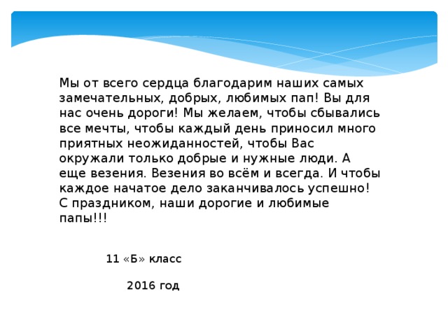 Мы от всего сердца благодарим наших самых замечательных, добрых, любимых пап! Вы для нас очень дороги! Мы желаем, чтобы сбывались все мечты, чтобы каждый день приносил много приятных неожиданностей, чтобы Вас окружали только добрые и нужные люди. А еще везения. Везения во всём и всегда. И чтобы каждое начатое дело заканчивалось успешно! С праздником, наши дорогие и любимые папы!!!    11 «Б» класс  2016 год 