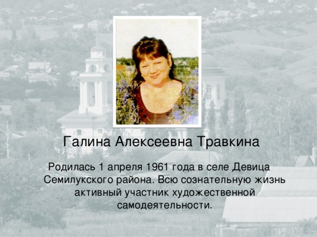 Галина Алексеевна Травкина Родилась 1 апреля 1961 года в селе Девица Семилукского района. Всю сознательную жизнь активный участник художественной самодеятельности. 
