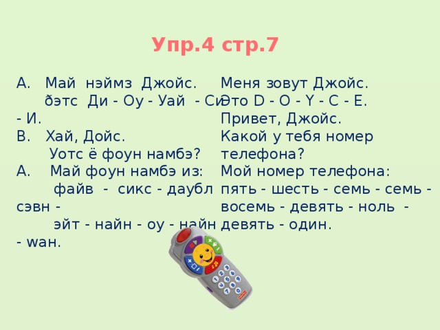 Упр.4 стр.7 А. Май нэймз Джойс. Меня зовут Джойс.  ðэтс Ди - Оу - Уай - Си - И. Это D - O - Y - C - E. В. Хай, Дойс. Привет, Джойс.  Уотс ё фоун намбэ? Какой у тебя номер телефона? А. Май фоун намбэ из: Мой номер телефона:  файв - сикс - даубл сэвн - пять - шесть - семь - семь - восемь - девять - ноль - девять - один.  эйт - найн - оу - найн - wан. 