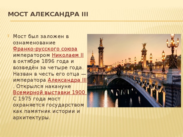 Мост Александра III   Мост был заложен в ознаменование Франко-русского союза императором Николаем II в октябре 1896 года и возведён за четыре года. Назван в честь его отца — императора Александра III . Открылся накануне Всемирной выставки 1900 С 1975 года мост охраняется государством как памятник истории и архитектуры. 