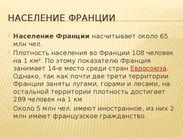 Население франции Население Франции насчитывает около 65 млн чел. Плотность населения во Франции 108 человек на 1 км². По этому показателю Франция занимает 14-е место среди стран Евросоюза . Однако, так как почти две трети территории Франции заняты лугами, горами и лесами, на остальной территории плотность достигает 289 человек на 1 км Около 5 млн чел. имеют иностранное, из них 2 млн имеют французское гражданство. 