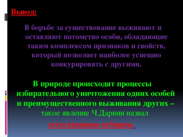 Вывод: В борьбе за существование выживают и оставляют потомство особи, обладающие таким комплексом признаков и свойств, который позволяет наиболее успешно конкурировать с другими. В природе происходят процессы избирательного уничтожения одних особей и преимущественного выживания других – такое явление Ч.Дарвин назвал естественным отбором.  