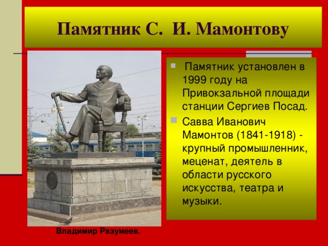 Памятник С. И. Мамонтову  Памятник установлен в 1999 году на Привокзальной площади станции Сергиев Посад. Савва Иванович Мамонтов (1841-1918) - крупный промышленник, меценат, деятель в области русского искусства, театра и музыки.  Владимир Разумеев. 