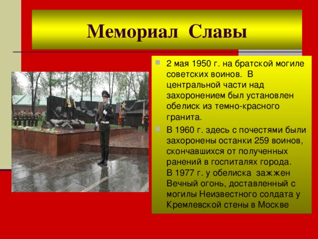 Мемориал Славы 2 мая 1950 г. на братской могиле советских воинов. В центральной части над захоронением был установлен обелиск из темно-красного гранита. В 1960 г. здесь с почестями были захоронены останки 259 воинов, скончавшихся от полученных ранений в госпиталях города.  В 1977 г. у обелиска зажжен Вечный огонь, доставленный с могилы Неизвестного солдата у Кремлевской стены в Москве 