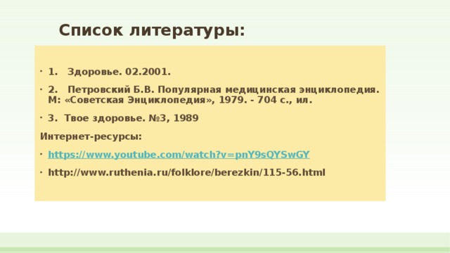  Список литературы: 1. Здоровье. 02.2001. 2. Петровский Б.В. Популярная медицинская энциклопедия. М: «Советская Энциклопедия», 1979. - 704 с., ил. 3. Твое здоровье. №3, 1989 Интернет-ресурсы: https://www.youtube.com/watch?v=pnY9sQYSwGY http://www.ruthenia.ru/folklore/berezkin/115-56.html   