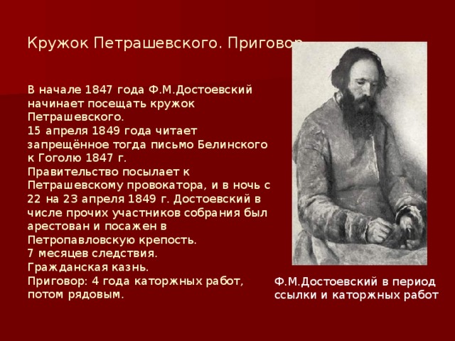 Кружок Петрашевского. Приговор. В начале 1847 года Ф.М.Достоевский начинает посещать кружок Петрашевского. 15 апреля 1849 года читает запрещённое тогда письмо Белинского к Гоголю 1847 г. Правительство посылает к Петрашевскому провокатора, и в ночь с 22 на 23 апреля 1849 г. Достоевский в числе прочих участников собрания был арестован и посажен в Петропавловскую крепость. 7 месяцев следствия. Гражданская казнь. Приговор: 4 года каторжных работ, потом рядовым. Ф.М.Достоевский в период ссылки и каторжных работ 