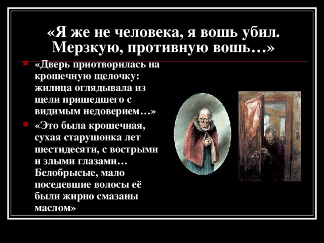 «Я же не человека, я вошь убил. Мерзкую, противную вошь…» «Дверь приотворилась на крошечную щелочку: жилица оглядывала из щели пришедшего с видимым недоверием…» «Это была крошечная, сухая старушонка лет шестидесяти, с вострыми и злыми глазами… Белобрысые, мало поседевшие волосы её были жирно смазаны маслом» 