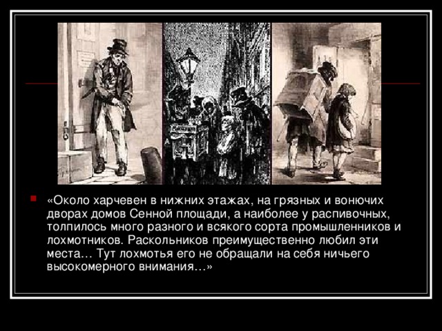 «Около харчевен в нижних этажах, на грязных и вонючих дворах домов Сенной площади, а наиболее у распивочных, толпилось много разного и всякого сорта промышленников и лохмотников. Раскольников преимущественно любил эти места… Тут лохмотья его не обращали на себя ничьего высокомерного внимания…» 