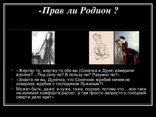 -Прав ли Родион ?   «Жертву-то, жертву-то обе вы (Сонечка и Дуня) измерили вполне? .. Под силу ли? В пользу ли? Разумно ли?» «Знаете ли вы, Дунечка, что Сонечкин жребий ничем не сквернее жребия с господином Лужиным?» Может быть, даже и хуже, гаже, подлее, потому что… все-таки на излишек комфорта расчет, а там просто-запросто о голодной смерти дело идет» 