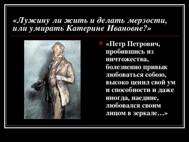 «Лужину ли жить и делать мерзости, или умирать Катерине Ивановне?» «Петр Петрович, пробившись из ничтожества, болезненно привык любоваться собою, высоко ценил свой ум и способности и даже иногда, наедине, любовался своим лицом в зеркале…» 