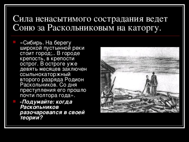 Сила ненасытимого сострадания ведет Соню за Раскольниковым на каторгу. «Сибирь. На берегу широкой пустынной реки стоит город;.. В городе крепость, в крепости острог. В остроге уже девять месяцев заключен ссыльнокаторжный второго разряда Родион Раскольников. Со дня преступления его прошло почти полтора года». - Подумайте: когда Раскольников разочаровался в своей теории? 