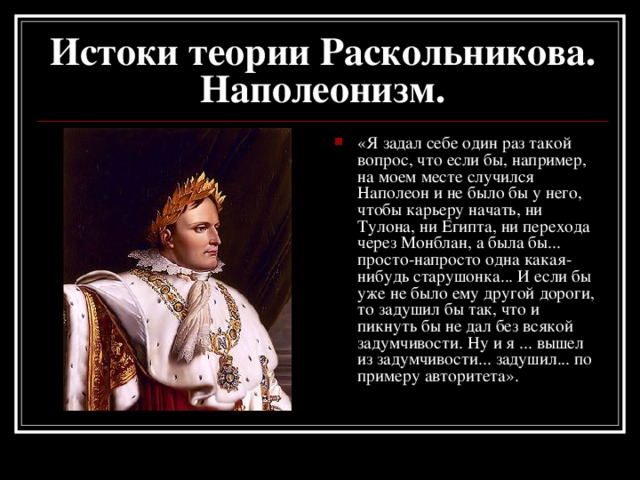 Истоки теории Раскольникова.  Наполеонизм. «Я задал себе один раз такой вопрос, что если бы, например, на моем месте случился Наполеон и не было бы у него, чтобы карьеру начать, ни Тулона, ни Египта, ни перехода через Монблан, а была бы... просто-напросто одна какая-нибудь старушонка... И если бы уже не было ему другой дороги, то задушил бы так, что и пикнуть бы не дал без всякой задумчивости. Ну и я ... вышел из задумчивости... задушил... по примеру авторитета».   