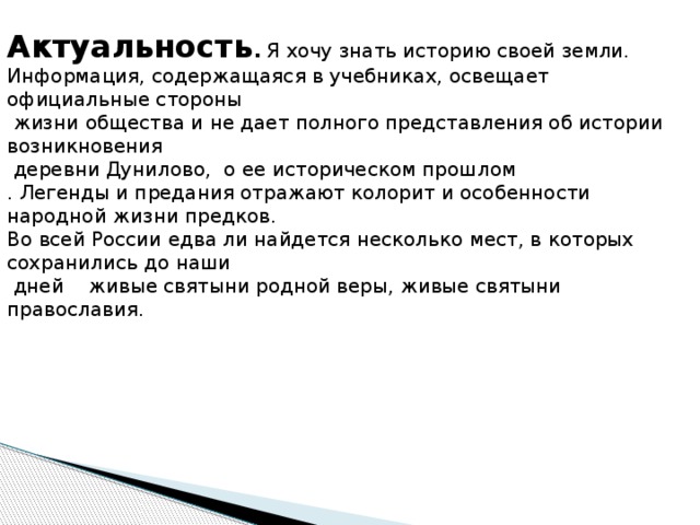 Тема: Легенды Дуниловской земли. Актуальность . Я хочу знать историю своей земли. Информация, содержащаяся в учебниках, освещает официальные стороны  жизни общества и не дает полного представления об истории возникновения  деревни Дунилово, о ее историческом прошлом . Легенды и предания отражают колорит и особенности народной жизни предков. Во всей России едва ли найдется несколько мест, в которых сохранились до наши  дней живые святыни родной веры, живые святыни православия. 