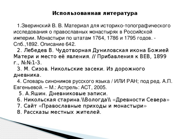 Использованная литература 1.Зверинский В. В. Материал для историко-топографического исследования о православных монастырях в Российской империи. Монастыри по штатам 1764, 1786 и 1795 годов. - Спб.,1892. Описание 642. 2. Лебедев В. Чудотворная Дуниловская икона Божией Матери и место её явления. // Прибавления к ВЕВ, 1899 г., №№1-3. 3. М. Сизов. Никольские засеки. Из дорожного дневника. 4. Словарь синонимов русского языка / ИЛИ РАН; под ред. А.П. Евгеньевой. – М.: Астрель: АСТ, 2005.  5. А.Яшин. Дневниковые записи. 6. Никольская старина.\\Вологда\\ «Древности Севера» 7. Сайт «Православные приходы и монастыри» 8. Рассказы местных жителей. 