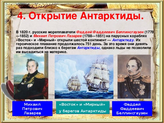 4. Открытие Антарктиды.  В 1820 г. русские мореплаватели Фаддей Фаддеевич Беллинсгаузен  (1778—1852) и Михаил Петрович Лазарев  (1788—1851) на парусных кораблях «Восток» и «Мирный» открыли шестой континент — Антарктиду.  Их героическое плавание продолжалось 751 день. За это время они девять раз подходили близко к берегам Антарктиды,  однако льды не позволили им высадиться на материке. Михаил Петрович Лазарев Фаддей Фаддеевич Беллинсгаузен «Восток» и «Мирный» у берегов Антарктиды 