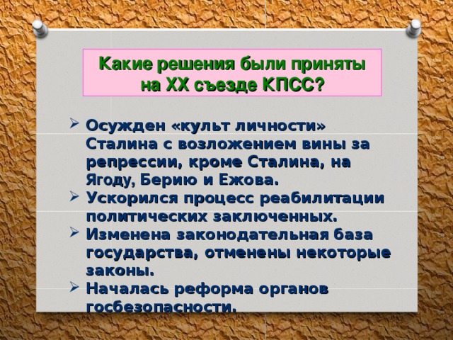 Какие решения были приняты на ХХ съезде КПСС? Осужден «культ личности» Сталина с возложением вины за репрессии, кроме Сталина, на Ягоду, Берию и Ежова. Ускорился процесс реабилитации политических заключенных. Изменена законодательная база государства, отменены некоторые законы. Началась реформа органов госбезопасности. 