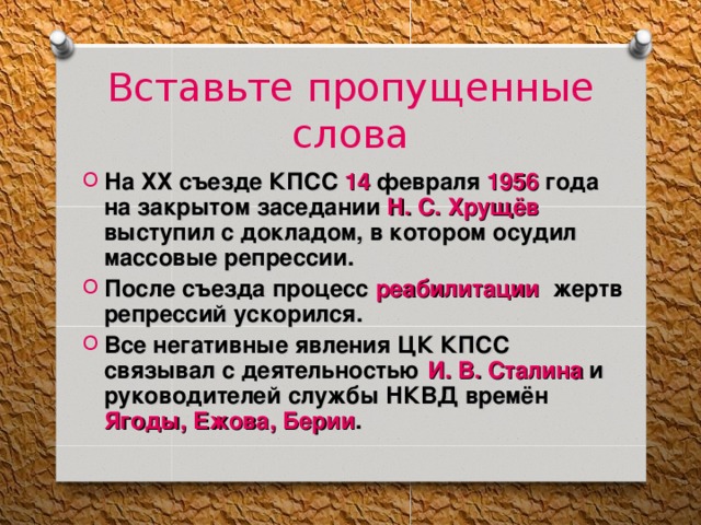 Вставьте пропущенные слова На ХХ съезде КПСС 14 февраля 1956 года на закрытом заседании Н. С. Хрущёв выступил с докладом, в котором осудил массовые репрессии. После съезда процесс реабилитации жертв репрессий ускорился. Все негативные явления ЦК КПСС связывал с деятельностью И. В. Сталина и руководителей службы НКВД времён Ягоды, Ежова, Берии . 