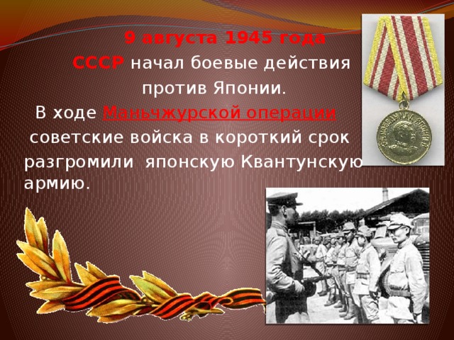 9 августа 1945 года СССР начал боевые действия против Японии.  В ходе  Маньчжурской операции   советские войска в короткий срок разгромили японскую Квантунскую армию. 13