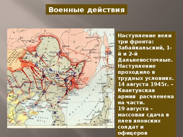 Военные действия Наступление вели три фронта: Забайкальский, 1-й и 2-й Дальневосточные. Наступление проходило в трудных условиях. 14 августа 1945г. – Квантунская армия расчленена на части. 19 августа –массовая сдача в плен японских солдат и офицеров