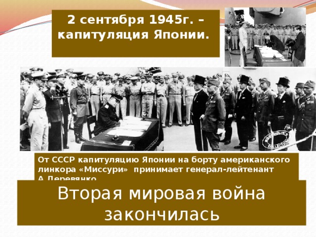 2 сентября 1945г. – капитуляция Японии.  От СССР капитуляцию Японии на борту американского линкора «Миссури» принимает генерал-лейтенант А.Деревянко. Вторая мировая война закончилась