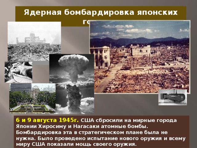 Ядерная бомбардировка японских городов 6 и 9 августа 1945г. США сбросили на мирные города Японии Хиросиму и Нагасаки атомные бомбы. Бомбардировка эта в стратегическом плане была не нужна. Было проведено испытание нового оружия и всему миру США показали мощь своего оружия.