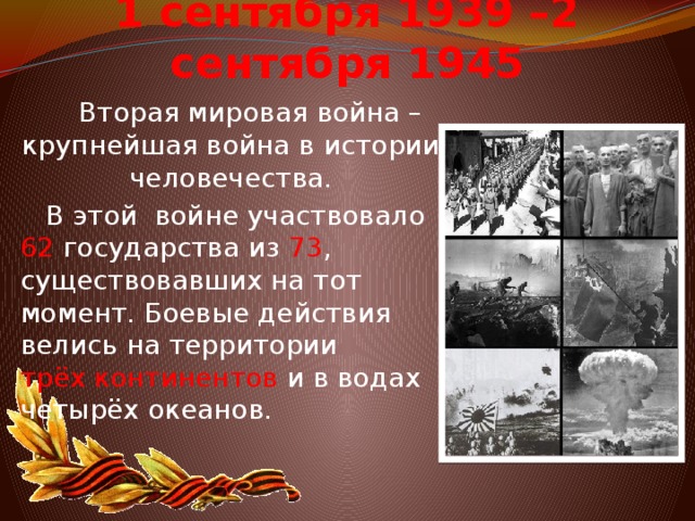 1 сентября 1939 –2 сентября 1945  Вторая мировая война – крупнейшая война в истории человечества.  В этой войне участвовало 62  государства из 73 , существовавших на тот момент. Боевые действия велись на территории трёх континентов  и в водах четырёх океанов.