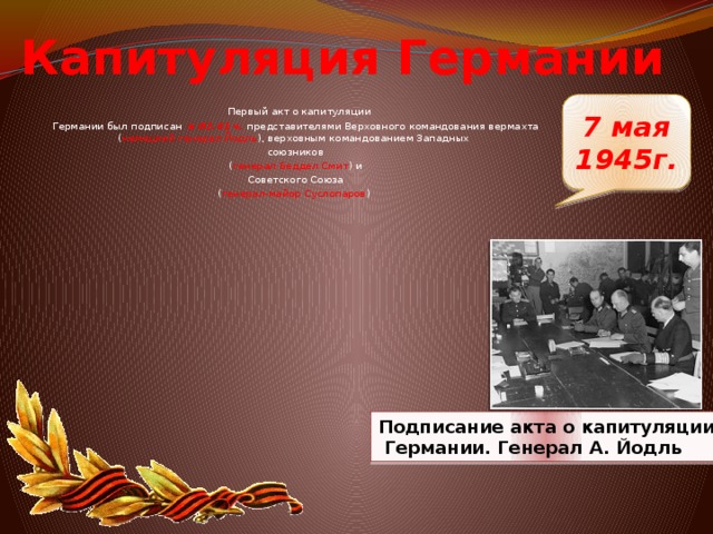 Капитуляция Германии 7 мая 1945г.  Первый акт о капитуляции Германии был подписан в 02.41 ч. представителями Верховного командования вермахта ( немецкий генерал Йодль ), верховным командованием Западных союзников ( генерал Беддел Смит ) и   Советского Союза ( генерал-майор Суслопаров )  Подписание акта о капитуляции  Германии. Генерал А. Йодль