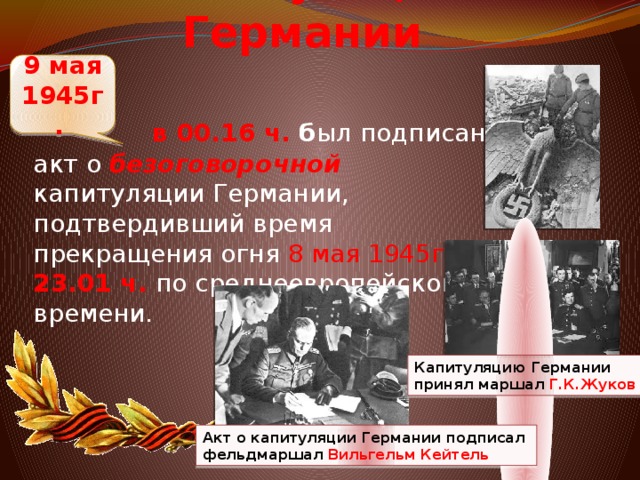 Капитуляция Германии 9 мая 1945г.   в 00.16 ч. б ыл подписан акт о безоговорочной капитуляции Германии, подтвердивший время прекращения огня 8 мая 1945г . в 23.01 ч. по среднеевропейскому времени. Капитуляцию Германии принял маршал Г.К.Жуков Акт о капитуляции Германии подписал фельдмаршал Вильгельм Кейтель