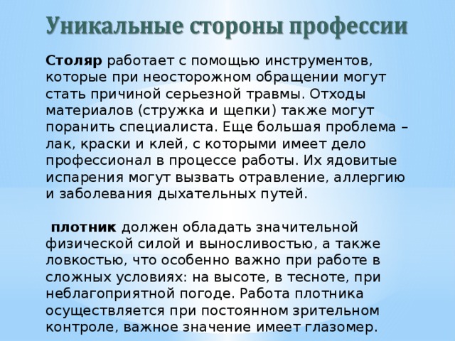 Столяр работает с помощью инструментов, которые при неосторожном обращении могут стать причиной серьезной травмы. Отходы материалов (стружка и щепки) также могут поранить специалиста. Еще большая проблема – лак, краски и клей, с которыми имеет дело профессионал в процессе работы. Их ядовитые испарения могут вызвать отравление, аллергию и заболевания дыхательных путей.   плотник должен обладать значительной физической силой и выносливостью, а также ловкостью, что особенно важно при работе в сложных условиях: на высоте, в тесноте, при неблагоприятной погоде. Работа плотника осуществляется при постоянном зрительном контроле, важное значение имеет глазомер.  