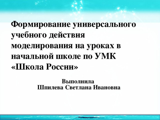 Формирование универсального учебного действия моделирования на уроках в начальной школе по УМК «Школа России» Выполнила  Шпилева Светлана Ивановна 