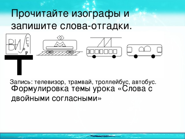 Прочитайте изографы и запишите слова-отгадки.     Формулировка темы урока «Слова с двойными согласными» Запись: телевизор, трамвай, троллейбус, автобус. 