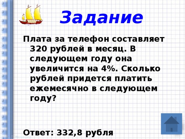 Задание Плата за телефон составляет 320 рублей в месяц. В следующем году она увеличится на 4%. Сколько рублей придется платить ежемесячно в следующем году?   Ответ: 332,8 рубля  