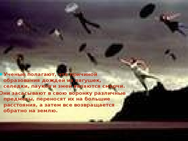 Ученые полагают, что причиной образования дождей из лягушек, селедки, пауков и змей являются смерчи. Они засасывают в свою воронку различные предметы, переносят их на большие расстояния, а затем все возвращается обратно на землю.  