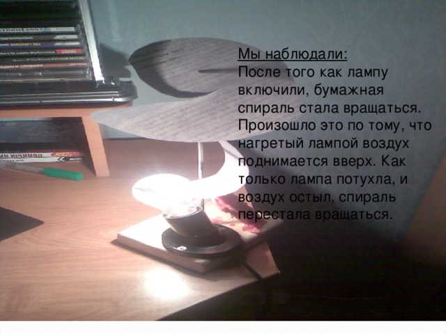 Мы наблюдали: После того как лампу включили, бумажная спираль стала вращаться. Произошло это по тому, что нагретый лампой воздух поднимается вверх. Как только лампа потухла, и воздух остыл, спираль перестала вращаться.   