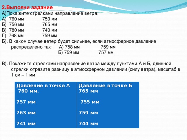 2.Выполни задание А)Покажите стрелками направление ветра: А) 760 мм 750 мм Б) 756 мм 765 мм В) 780 мм 740 мм Г) 768 мм 759 мм Б). В каком случае ветер будет сильнее, если атмосферное давление распределено так: А) 758 мм 759 мм  Б) 759 мм 757 мм В). Покажите стрелками направление ветра между пунктами А и Б, длинной стрелки отразите разницу в атмосферном давлении (силу ветра), масштаб в 1 см – 1 мм    Давление в точке А  760 мм.  757 мм  763 мм  741 мм Давление в точке Б 765 мм   755 мм  759 мм  744 мм 