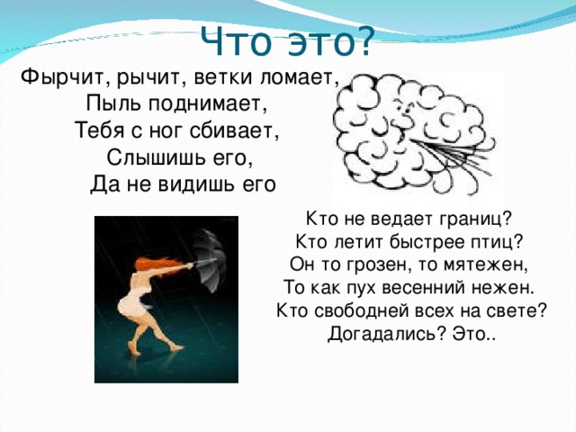 Фырчит, рычит, ветки ломает, Пыль поднимает, Тебя с ног сбивает, Слышишь его,  Да не видишь его Кто не ведает границ? Кто летит быстрее птиц? Он то грозен, то мятежен, То как пух весенний нежен. Кто свободней всех на свете? Догадались? Это.. 