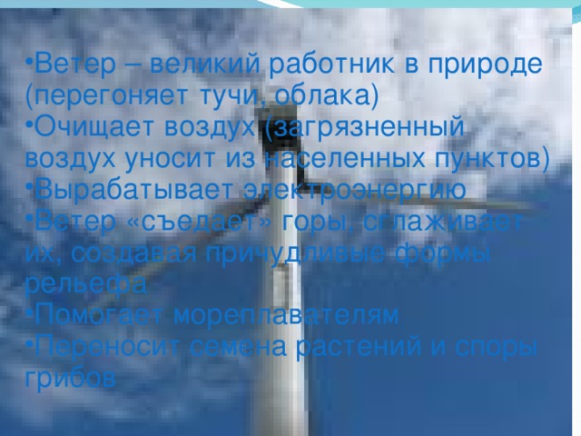 Ветер – великий работник в природе (перегоняет тучи, облака) Очищает воздух (загрязненный воздух уносит из населенных пунктов) Вырабатывает электроэнергию Ветер «съедает» горы, сглаживает их, создавая причудливые формы рельефа Помогает мореплавателям Переносит семена растений и споры грибов 