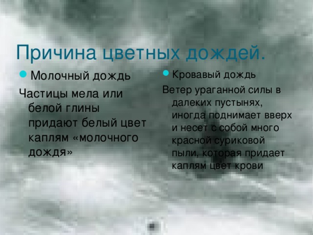 Причина цветных дождей. Молочный дождь Кровавый дождь Частицы мела или белой глины придают белый цвет каплям «молочного дождя» Ветер ураганной силы в далеких пустынях, иногда поднимает вверх и несет с собой много красной суриковой пыли, которая придает каплям цвет крови 