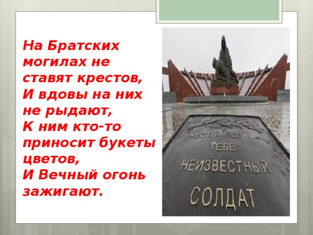 На Братских могилах не ставят крестов,  И вдовы на них не рыдают,  К ним кто-то приносит букеты цветов,  И Вечный огонь зажигают.   