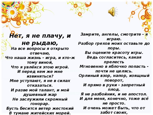 Нет, я не плачу, и не рыдаю,  На все вопросы я открыто отвечаю,  Что наша жизнь - игра, и кто-ж тому виной,  Что я увлёкся этою игрой. И перед кем же мне извиняться?  Мне уступают, я не в силах отказаться.  И разве мой талант, и мой душевный жар  Не заслужили скромный гонорар. Бусть бесится ветер жестокий  В тумане житейских морей.  Белеет мой парус такой одинокий  На фоне стальных кораблей. О наслажденье - ходить по краю.   Замрите, ангелы, смотрите - я играю.  Разбор грехов моих оставьте до поры.  Вы оцените красоту игры. Ведь согласитесь, какая прелесть  Мгновенно в яблочко попасть - почти не целясь.  Орлиный взор, напор, изящный поворот,  И прямо в руки - запретный плод. Я не разбойник, и не апостол.  И для меня, конечно, тоже всё не просто.  И очень может быть, что от забот своих,  Я поседею раньше остальных. Но я не плачу, и не рыдаю.  Хотя не знаю, где найду, где потеряю.  И очень может быть, что на свою беду,  Я потеряю больше, чем найду. 