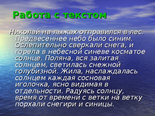 Работа с текстом  Николай на лыжах отправился в лес. Предвесеннее небо было синим. Ослепительно сверкали снега, и горела в небесной синеве косматое солнце. Поляна, вся залитая солнцем, светилась снежной голубизной. Жила, наслаждалась солнцем каждая сосновая иголочка, ясно видимая в отдельности. Радуясь солнцу, время от времени с ветки на ветку порхали снегири и синицы.    