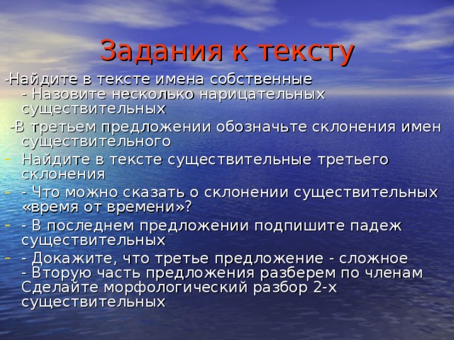 Задания к тексту - Найдите в тексте имена собственные  - Назовите несколько нарицательных существительных  -В третьем предложении обозначьте склонения имен существительного Найдите в тексте существительные третьего склонения - Что можно сказать о склонении существительных «время от времени»? - В последнем предложении подпишите падеж существительных - Докажите, что третье предложение - сложное  - Вторую часть предложения разберем по членам  Сделайте морфологический разбор 2-х существительных 