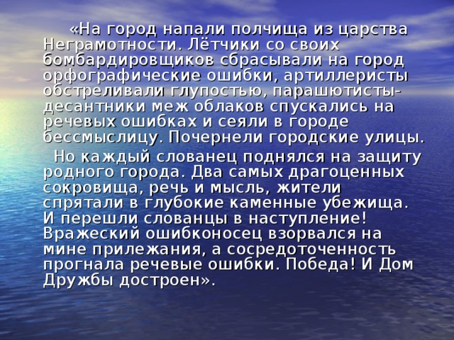  «На город напали полчища из царства Неграмотности. Лётчики со своих бомбардировщиков сбрасывали на город орфографические ошибки, артиллеристы обстреливали глупостью, парашютисты-десантники меж облаков спускались на речевых ошибках и сеяли в городе бессмыслицу. Почернели городские улицы.  Но каждый слованец поднялся на защиту родного города. Два самых драгоценных сокровища, речь и мысль, жители спрятали в глубокие каменные убежища. И перешли слованцы в наступление! Вражеский ошибконосец взорвался на мине прилежания, а сосредоточенность прогнала речевые ошибки. Победа! И Дом Дружбы достроен». 