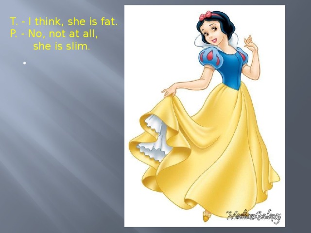 T. - I think, she is fat. P. - No, not at all,  she is slim . Vocabulary Work 3 Now I’m going to describe Snow White, but my spectacles are very bad and I can’t see her clearly. If I’m mistaken, correct my mistakes. - I think she is fat. - No, not at all she is slim.  1. – Her hair is blonde .  2. - Her hair is long.  3. – Her eyes are green.  4. – Her nose is long.  5. – She is old.  6. – Her face is oval.  7. – She is short.  8. – Her mouth is big.  9. – She is awful.  10. – She is stupid.  