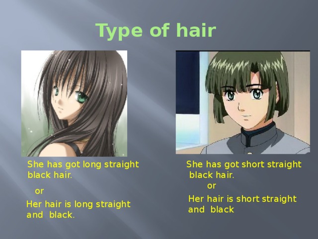 Type of hair Type of hair. As you know hair can be straight or curly and short, long or medium length. Have a look at the first picture. We can say: She has got long straight black hair. or Her hair is long straight and black hair.  She has got long straight She has got short straight   black hair.  black hair. or or Her hair is short straight and black  Her hair is long straight  and black.  