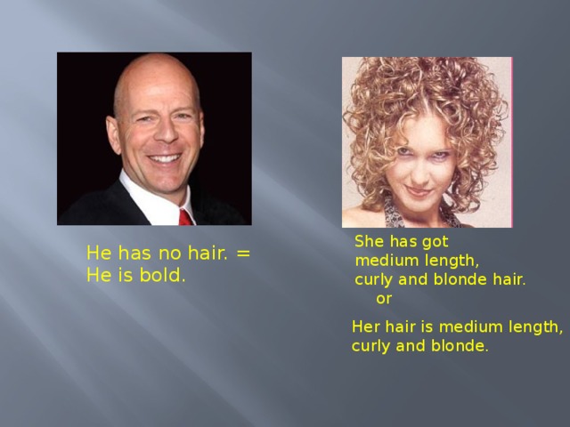 She has got medium length, curly and blonde  hair. He has no hair. = He is bold. or Her hair is medium length, curly  and  blonde. 