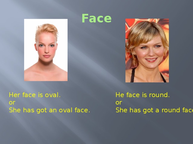 Face Her face is oval. He face is round. or or She has got an oval face. She has got a round face.  Face Is her face oval or round? Is her face oval or round?  