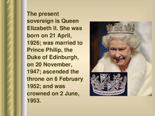 The present sovereign is Queen Elizabeth II. She was born on 21 April, 1926; was married to Prince Philip, the Duke of Edinburgh, on 20 November, 1947; ascended the throne on 6 February 1952; and was crowned on 2 June, 1953.  